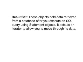 – ResultSet: These objects hold data retrieved
from a database after you execute an SQL
query using Statement objects. It acts as an
iterator to allow you to move through its data.
 