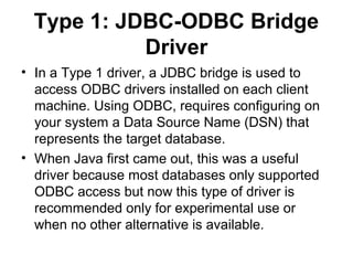 Type 1: JDBC-ODBC Bridge
Driver
• In a Type 1 driver, a JDBC bridge is used to
access ODBC drivers installed on each client
machine. Using ODBC, requires configuring on
your system a Data Source Name (DSN) that
represents the target database.
• When Java first came out, this was a useful
driver because most databases only supported
ODBC access but now this type of driver is
recommended only for experimental use or
when no other alternative is available.
 
