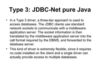 Type 3: JDBC-Net pure Java
• In a Type 3 driver, a three-tier approach is used to
access databases. The JDBC clients use standard
network sockets to communicate with a middleware
application server. The socket information is then
translated by the middleware application server into the
call format required by the DBMS, and forwarded to the
database server.
• This kind of driver is extremely flexible, since it requires
no code installed on the client and a single driver can
actually provide access to multiple databases.
 