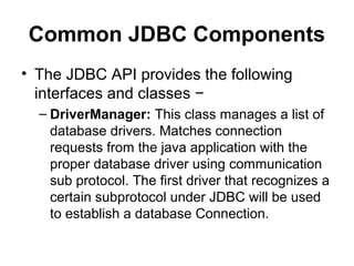 Common JDBC Components
• The JDBC API provides the following
interfaces and classes −
– DriverManager: This class manages a list of
database drivers. Matches connection
requests from the java application with the
proper database driver using communication
sub protocol. The first driver that recognizes a
certain subprotocol under JDBC will be used
to establish a database Connection.
 
