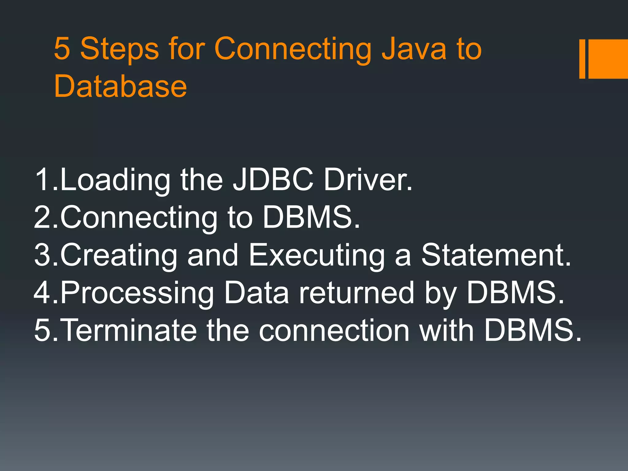 5 Steps for Connecting Java to
Database
1.Loading the JDBC Driver.
2.Connecting to DBMS.
3.Creating and Executing a Statement.
4.Processing Data returned by DBMS.
5.Terminate the connection with DBMS.
 