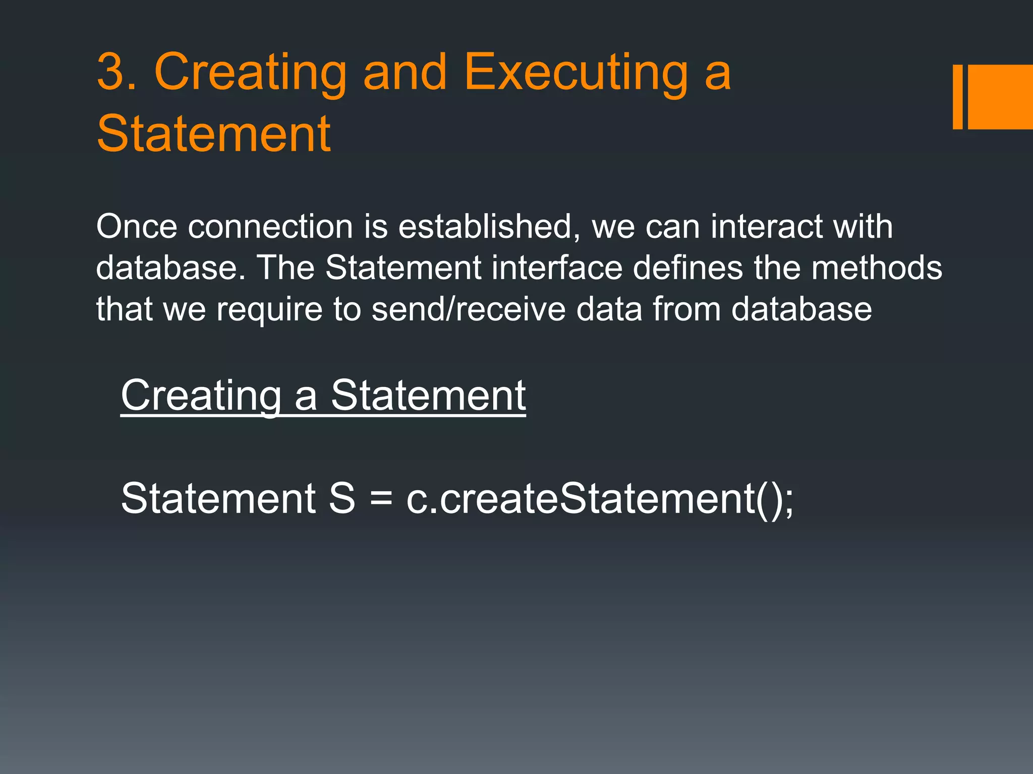 3. Creating and Executing a
Statement
Once connection is established, we can interact with
database. The Statement interface defines the methods
that we require to send/receive data from database
Creating a Statement
Statement S = c.createStatement();
 