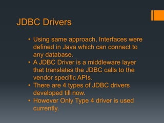 JDBC Drivers
• Using same approach, Interfaces were
defined in Java which can connect to
any database.
• A JDBC Driver is a middleware layer
that translates the JDBC calls to the
vendor specific APIs.
• There are 4 types of JDBC drivers
developed till now.
• However Only Type 4 driver is used
currently.
 