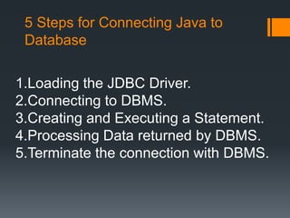 5 Steps for Connecting Java to
Database
1.Loading the JDBC Driver.
2.Connecting to DBMS.
3.Creating and Executing a Statement.
4.Processing Data returned by DBMS.
5.Terminate the connection with DBMS.
 