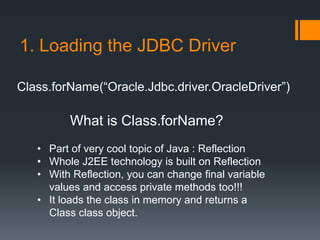 1. Loading the JDBC Driver
Class.forName(“Oracle.Jdbc.driver.OracleDriver”)
What is Class.forName?
• Part of very cool topic of Java : Reflection
• Whole J2EE technology is built on Reflection
• With Reflection, you can change final variable
values and access private methods too!!!
• It loads the class in memory and returns a
Class class object.
 