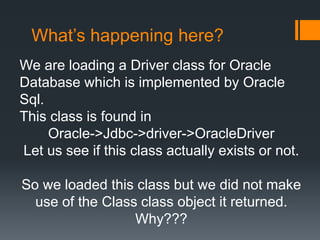 What’s happening here?
We are loading a Driver class for Oracle
Database which is implemented by Oracle
Sql.
This class is found in
Oracle->Jdbc->driver->OracleDriver
Let us see if this class actually exists or not.
So we loaded this class but we did not make
use of the Class class object it returned.
Why???
 