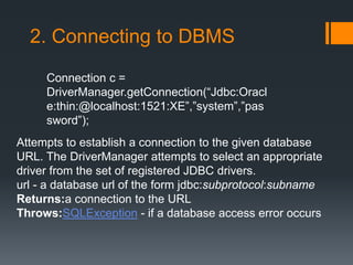 2. Connecting to DBMS
Connection c =
DriverManager.getConnection(“Jdbc:Oracl
e:thin:@localhost:1521:XE”,”system”,”pas
sword”);
Attempts to establish a connection to the given database
URL. The DriverManager attempts to select an appropriate
driver from the set of registered JDBC drivers.
url - a database url of the form jdbc:subprotocol:subname
Returns:a connection to the URL
Throws:SQLException - if a database access error occurs
 
