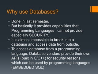 Why use Databases?
• Done in last semester.
• But basically it provides capabilities that
Programming Languages cannot provide,
especially SECURITY.
• It is almost impossible to break into a
database and access data from outside.
• To access database from a programming
language, Database vendors provide their own
APIs (built in C/C++) for security reasons
which can be used by programming languages
(EMBEDDED SQL)
 