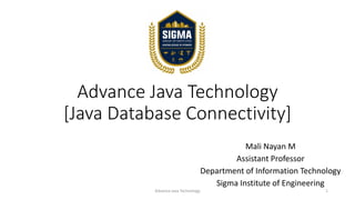 Advance Java Technology
[Java Database Connectivity]
Mali Nayan M
Assistant Professor
Department of Information Technology
Sigma Institute of Engineering
Advance Java Technology 1
 
