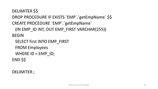 DELIMITER $$
DROP PROCEDURE IF EXISTS `EMP`.`getEmpName` $$
CREATE PROCEDURE `EMP`.`getEmpName`
(IN EMP_ID INT, OUT EMP_FIRST VARCHAR(255))
BEGIN
SELECT first INTO EMP_FIRST
FROM Employees
WHERE ID = EMP_ID;
END $$
DELIMITER ;
Advance Java Technology 16
 