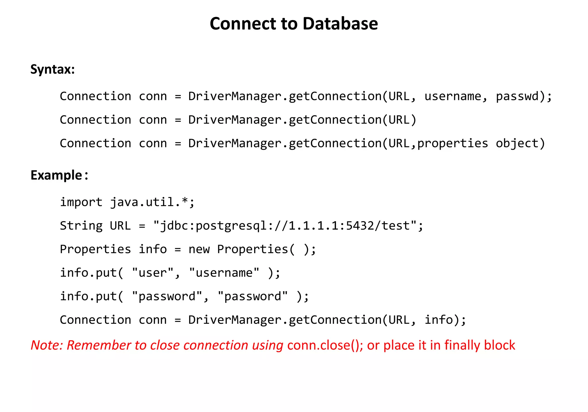 Syntax:
Connection conn = DriverManager.getConnection(URL, username, passwd);
Connection conn = DriverManager.getConnection(URL)
Connection conn = DriverManager.getConnection(URL,properties object)
Example:
import java.util.*;
String URL = "jdbc:postgresql://1.1.1.1:5432/test";
Properties info = new Properties( );
info.put( "user", "username" );
info.put( "password", "password" );
Connection conn = DriverManager.getConnection(URL, info);
Note: Remember to close connection using conn.close(); or place it in finally block
Connect to Database
 