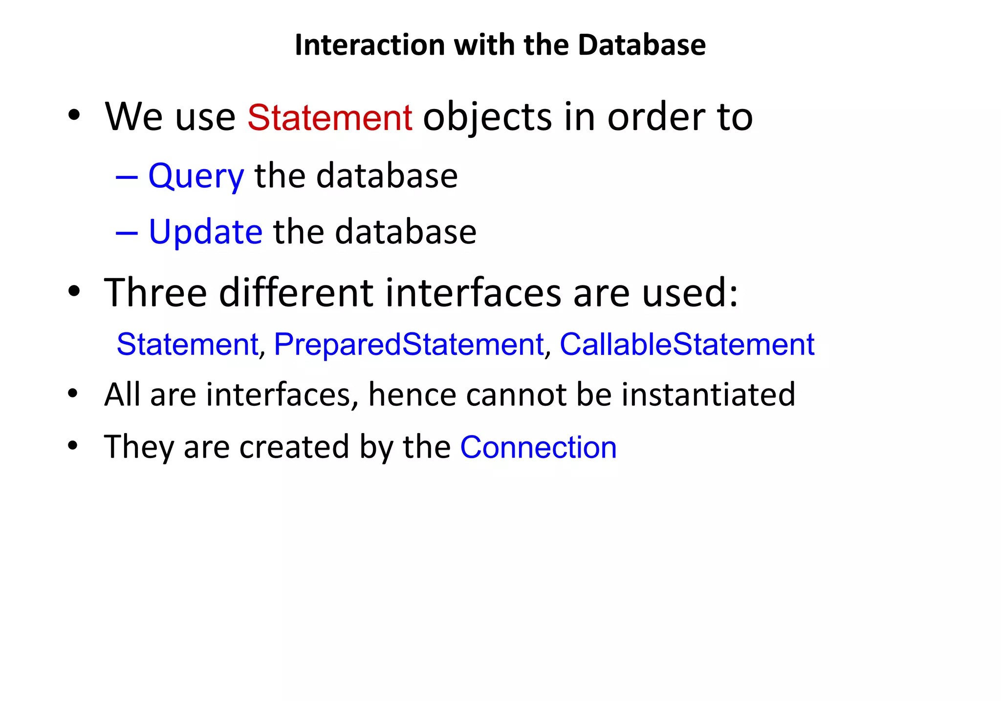Interaction with the Database
• We use Statement objects in order to
– Query the database
– Update the database
• Three different interfaces are used:
Statement, PreparedStatement, CallableStatement
• All are interfaces, hence cannot be instantiated
• They are created by the Connection
 