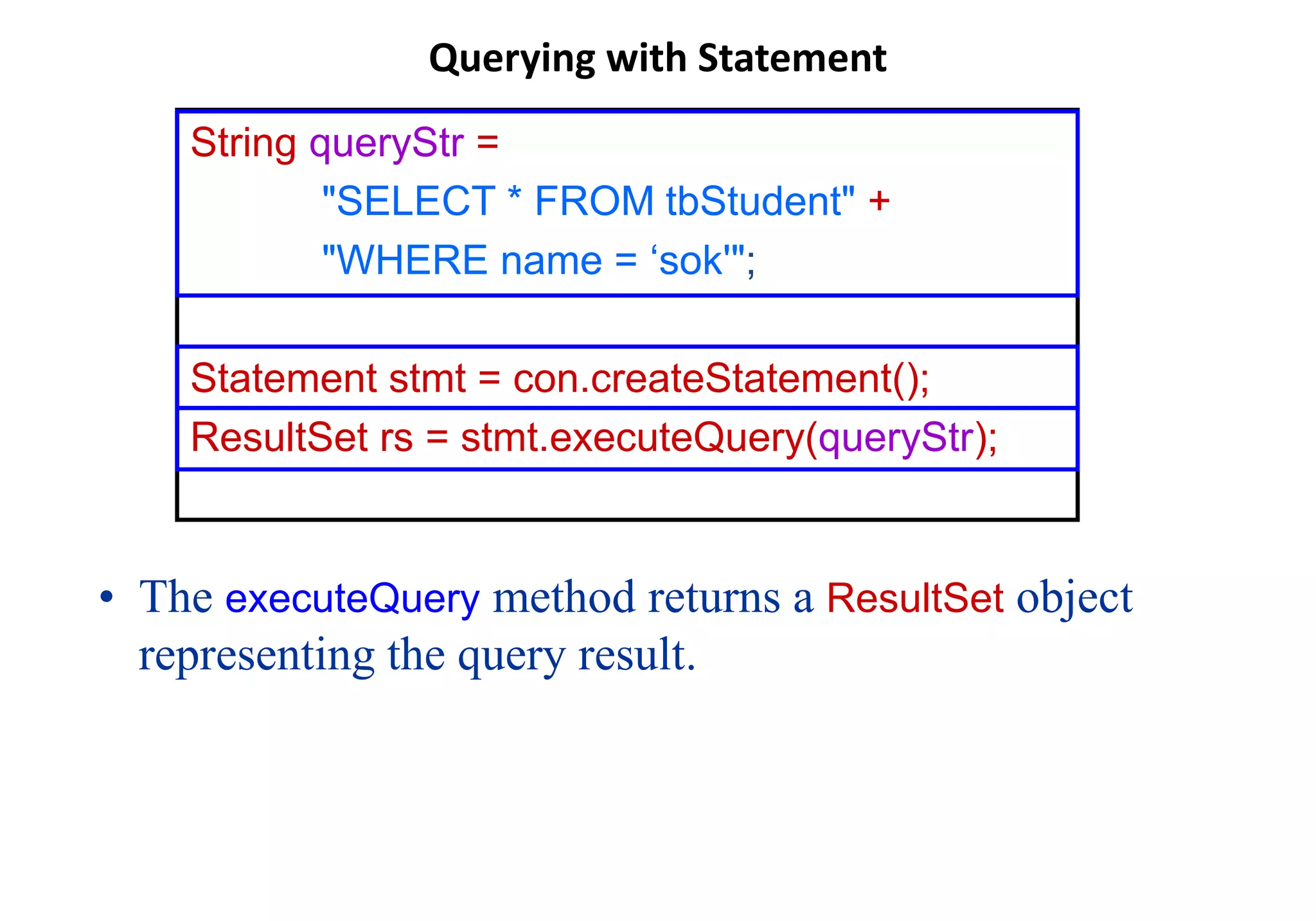 Querying with Statement
• The executeQuery method returns a ResultSet object
representing the query result.
String queryStr =
"SELECT * FROM tbStudent" +
"WHERE name = ‘sok'";
Statement stmt = con.createStatement();
ResultSet rs = stmt.executeQuery(queryStr);
 