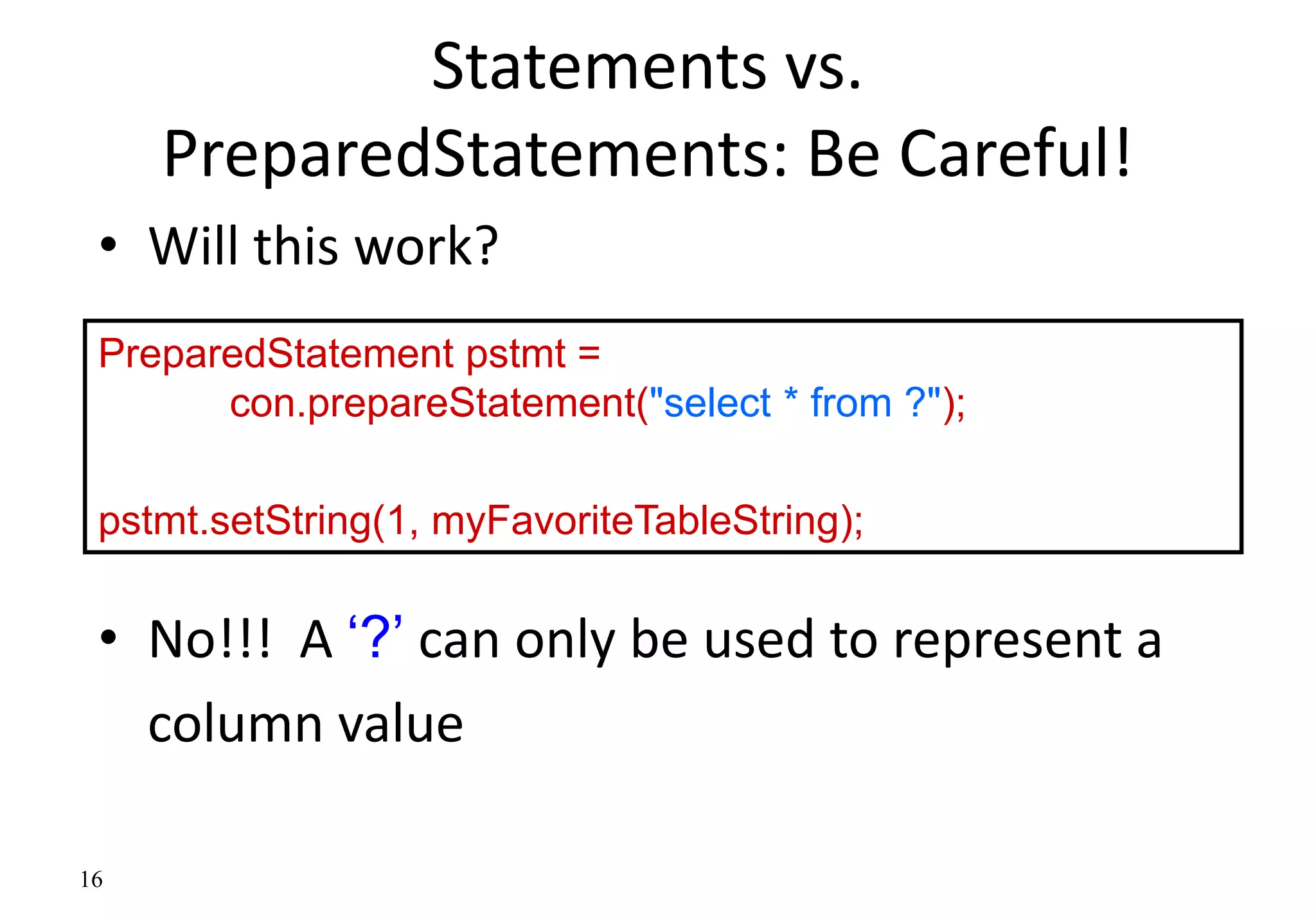 16
Statements vs.
PreparedStatements: Be Careful!
• Will this work?
• No!!! A ‘?’ can only be used to represent a
column value
PreparedStatement pstmt =
con.prepareStatement("select * from ?");
pstmt.setString(1, myFavoriteTableString);
 