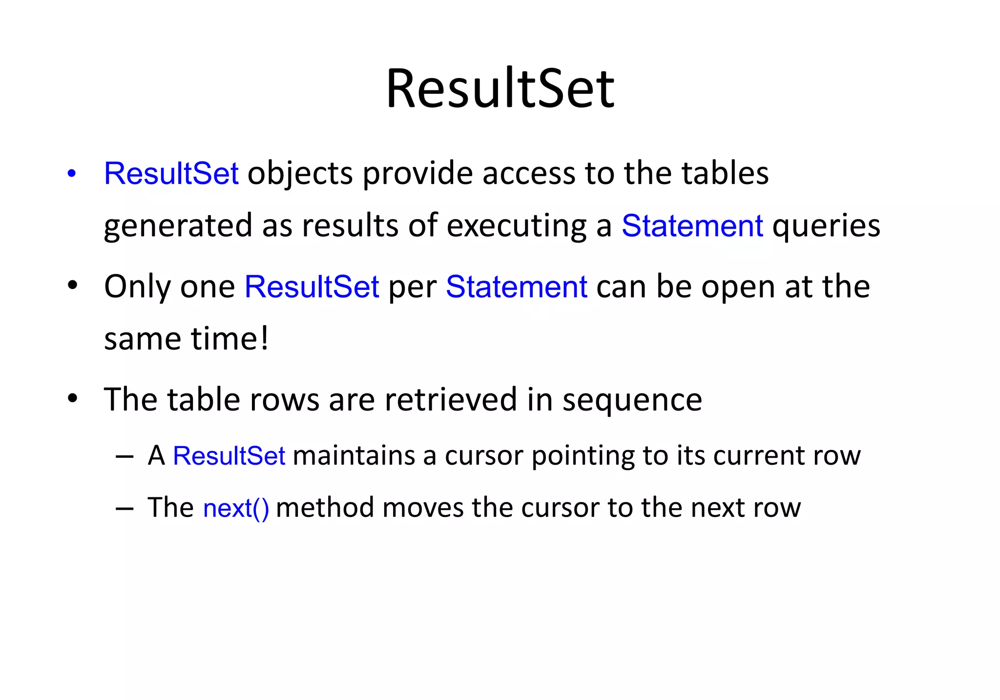 ResultSet
• ResultSet objects provide access to the tables
generated as results of executing a Statement queries
• Only one ResultSet per Statement can be open at the
same time!
• The table rows are retrieved in sequence
– A ResultSet maintains a cursor pointing to its current row
– The next() method moves the cursor to the next row
 