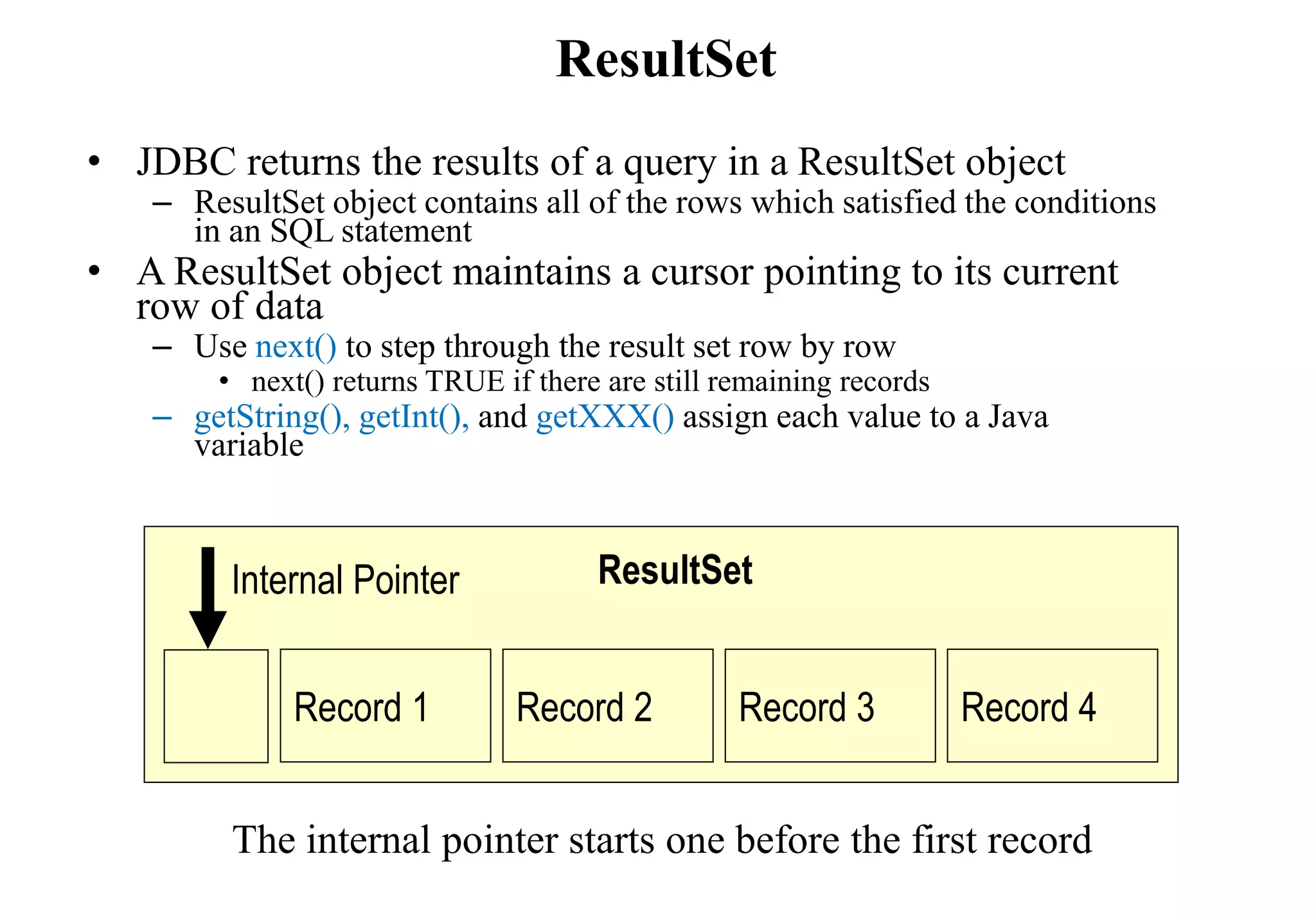 ResultSet
• JDBC returns the results of a query in a ResultSet object
– ResultSet object contains all of the rows which satisfied the conditions
in an SQL statement
• A ResultSet object maintains a cursor pointing to its current
row of data
– Use next() to step through the result set row by row
• next() returns TRUE if there are still remaining records
– getString(), getInt(), and getXXX() assign each value to a Java
variable
Record 1 Record 2 Record 3 Record 4
ResultSetInternal Pointer
The internal pointer starts one before the first record
 