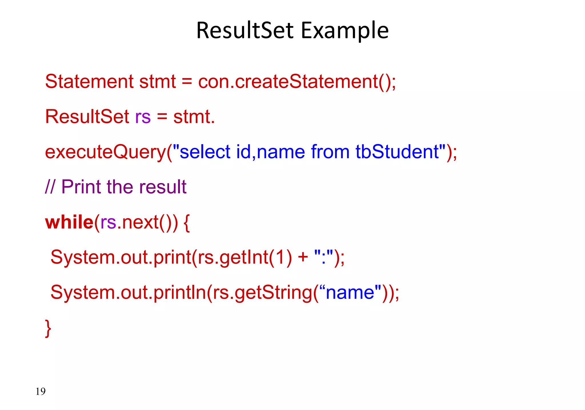 19
ResultSet Example
Statement stmt = con.createStatement();
ResultSet rs = stmt.
executeQuery("select id,name from tbStudent");
// Print the result
while(rs.next()) {
System.out.print(rs.getInt(1) + ":");
System.out.println(rs.getString(“name"));
}
 