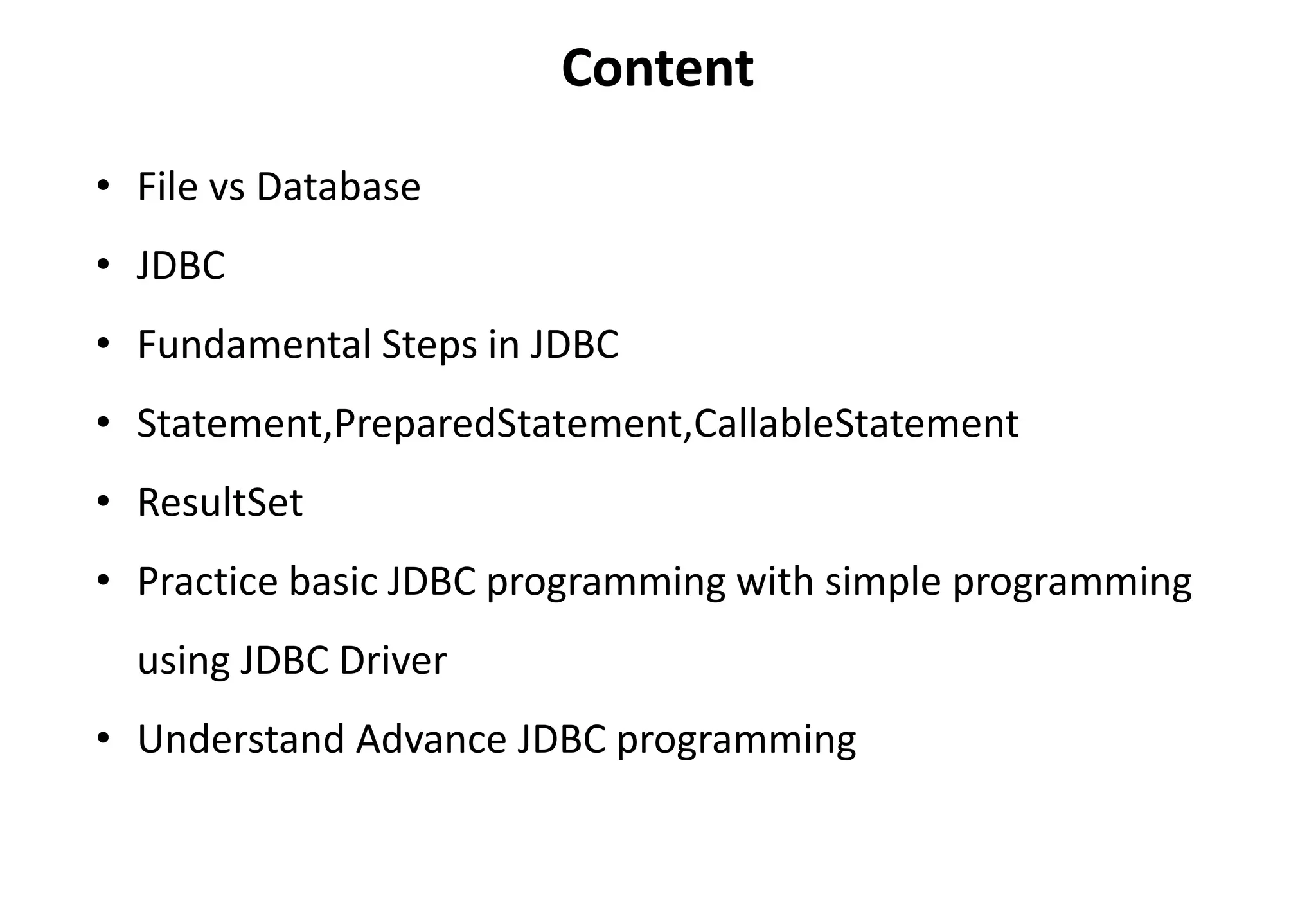 • File vs Database
• JDBC
• Fundamental Steps in JDBC
• Statement,PreparedStatement,CallableStatement
• ResultSet
• Practice basic JDBC programming with simple programming
using JDBC Driver
• Understand Advance JDBC programming
Content
 