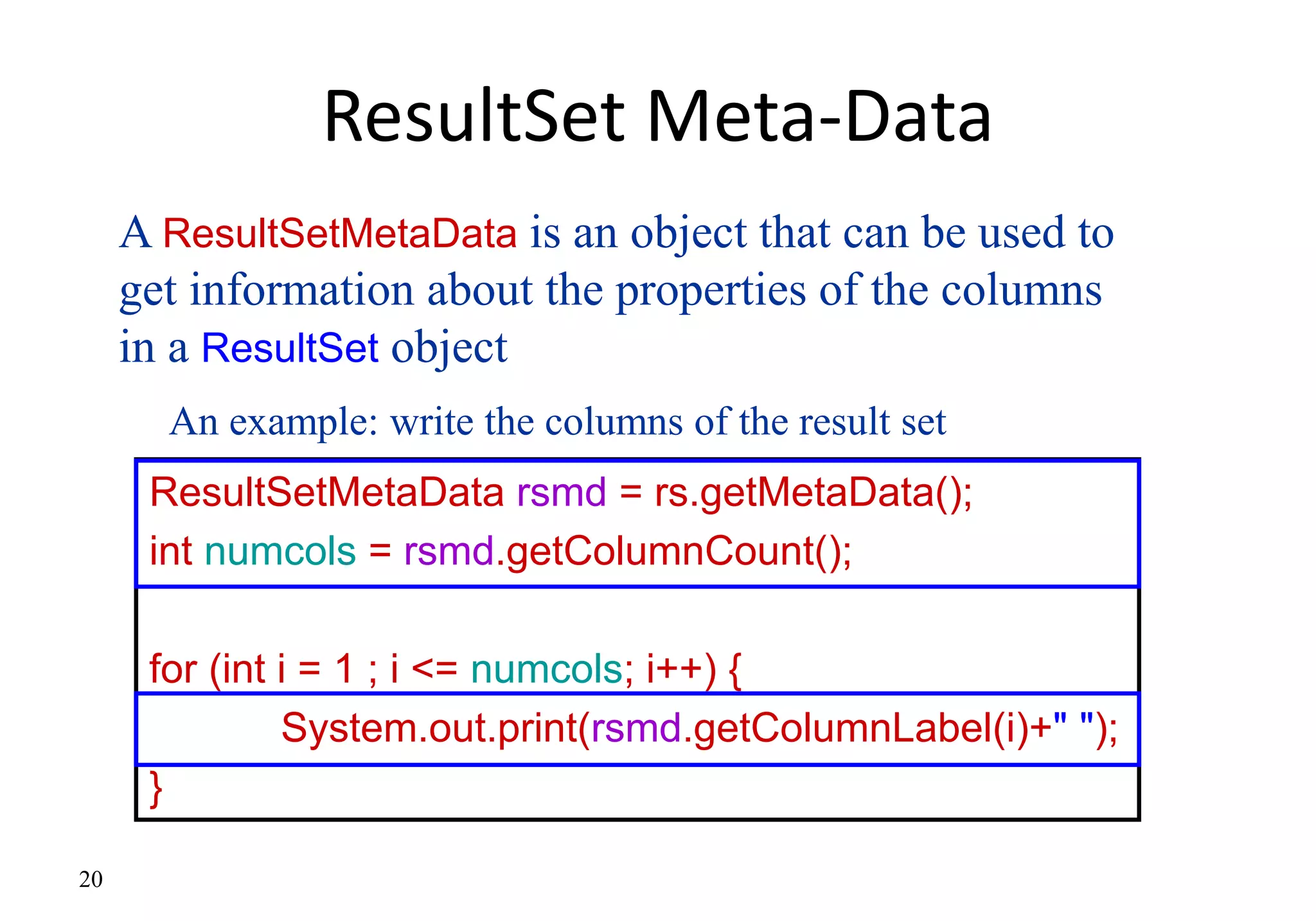 20
ResultSet Meta-Data
ResultSetMetaData rsmd = rs.getMetaData();
int numcols = rsmd.getColumnCount();
for (int i = 1 ; i <= numcols; i++) {
System.out.print(rsmd.getColumnLabel(i)+" ");
}
A ResultSetMetaData is an object that can be used to
get information about the properties of the columns
in a ResultSet object
An example: write the columns of the result set
 