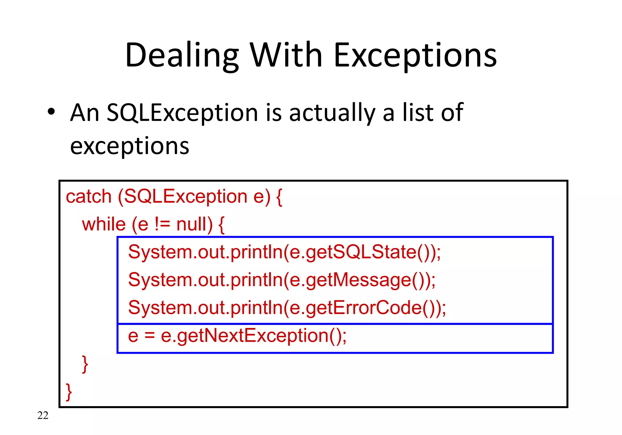 22
Dealing With Exceptions
• An SQLException is actually a list of
exceptions
catch (SQLException e) {
while (e != null) {
System.out.println(e.getSQLState());
System.out.println(e.getMessage());
System.out.println(e.getErrorCode());
e = e.getNextException();
}
}
 