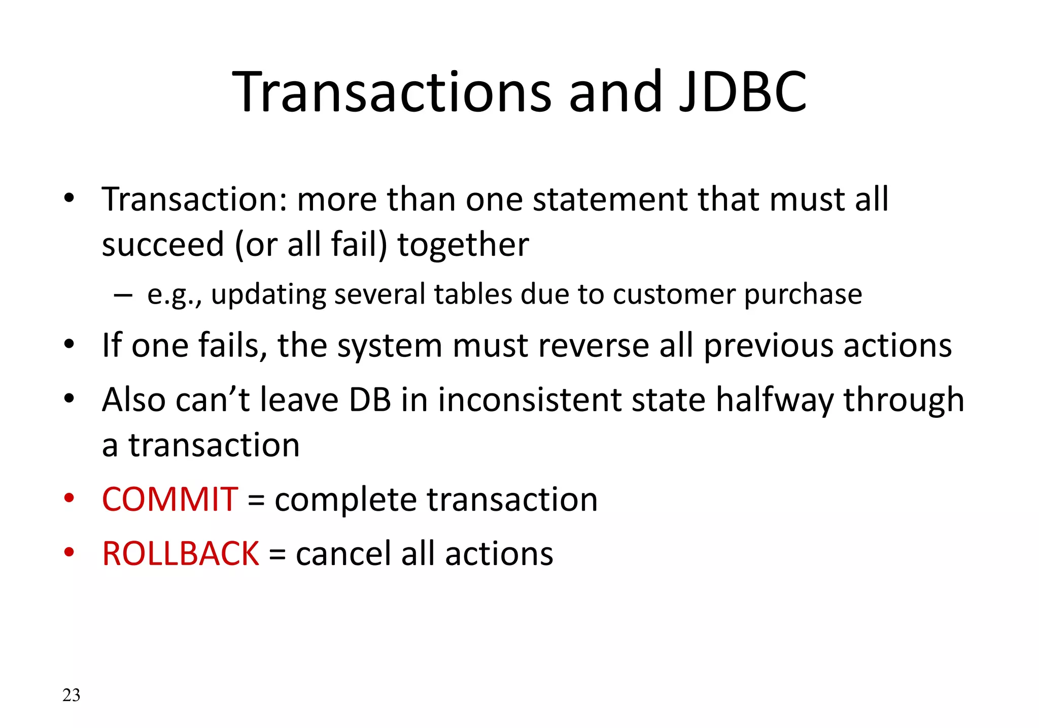 23
Transactions and JDBC
• Transaction: more than one statement that must all
succeed (or all fail) together
– e.g., updating several tables due to customer purchase
• If one fails, the system must reverse all previous actions
• Also can’t leave DB in inconsistent state halfway through
a transaction
• COMMIT = complete transaction
• ROLLBACK = cancel all actions
 