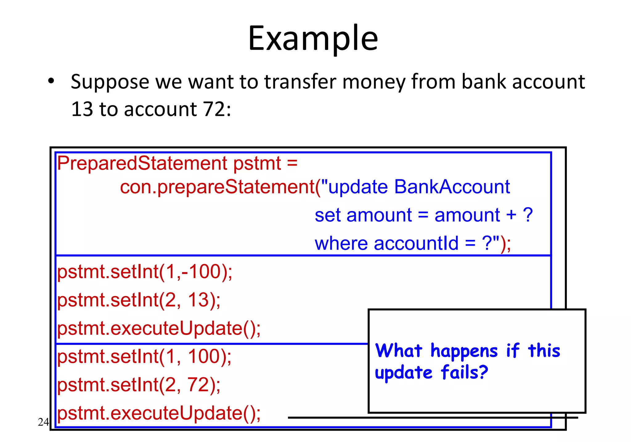 24
Example
• Suppose we want to transfer money from bank account
13 to account 72:
PreparedStatement pstmt =
con.prepareStatement("update BankAccount
set amount = amount + ?
where accountId = ?");
pstmt.setInt(1,-100);
pstmt.setInt(2, 13);
pstmt.executeUpdate();
pstmt.setInt(1, 100);
pstmt.setInt(2, 72);
pstmt.executeUpdate();
What happens if this
update fails?
 