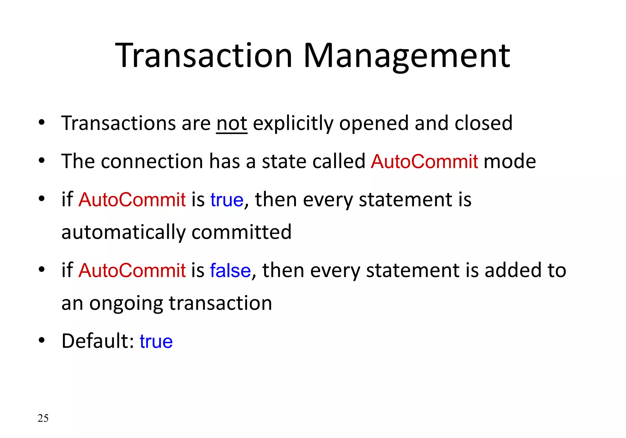 25
Transaction Management
• Transactions are not explicitly opened and closed
• The connection has a state called AutoCommit mode
• if AutoCommit is true, then every statement is
automatically committed
• if AutoCommit is false, then every statement is added to
an ongoing transaction
• Default: true
 