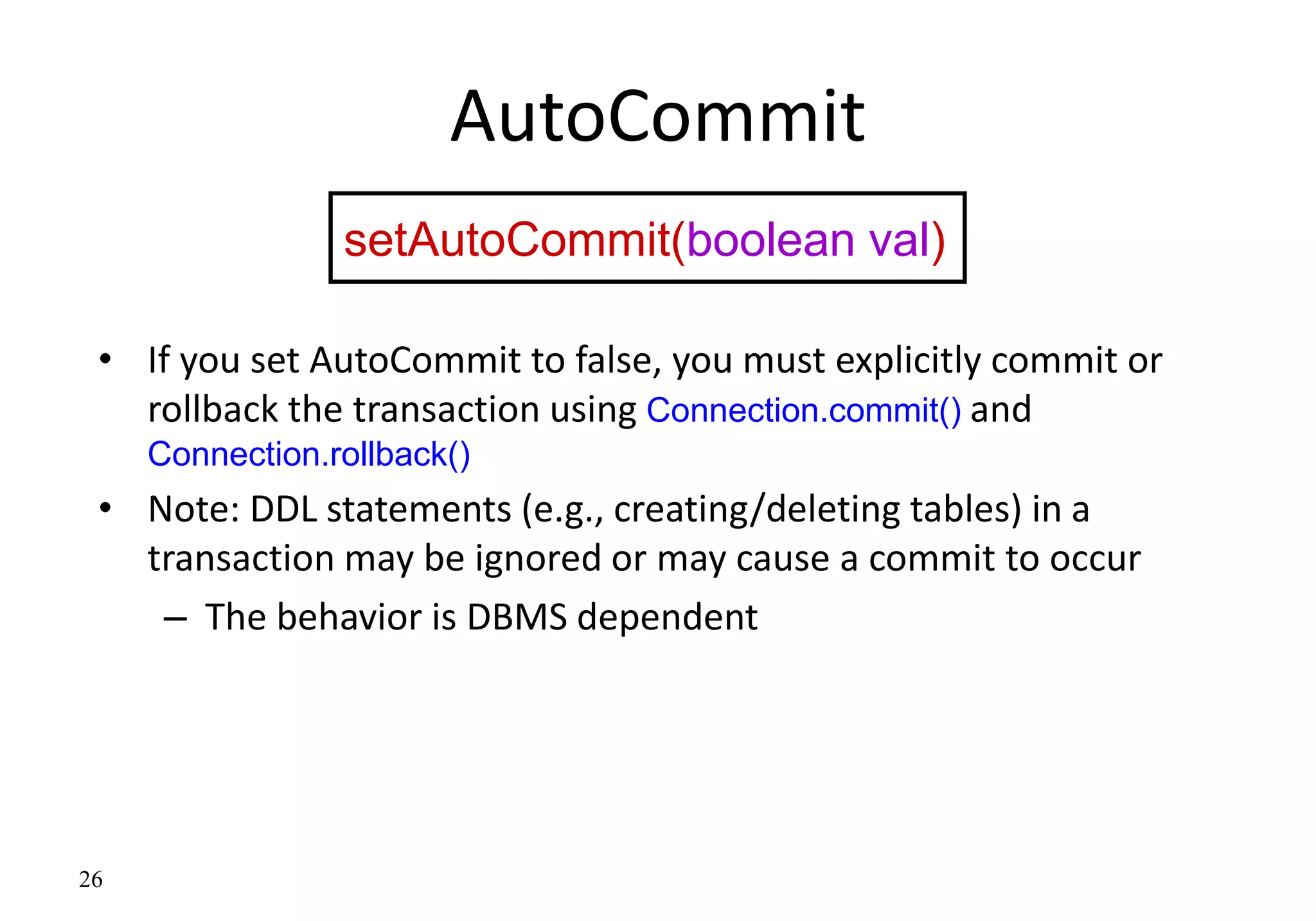 26
AutoCommit
• If you set AutoCommit to false, you must explicitly commit or
rollback the transaction using Connection.commit() and
Connection.rollback()
• Note: DDL statements (e.g., creating/deleting tables) in a
transaction may be ignored or may cause a commit to occur
– The behavior is DBMS dependent
setAutoCommit(boolean val)
 