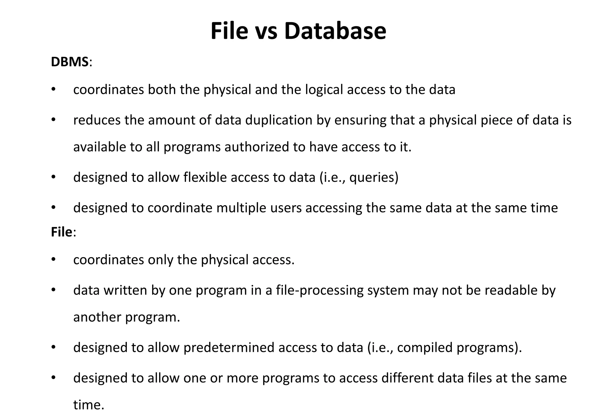 File vs Database
DBMS:
• coordinates both the physical and the logical access to the data
• reduces the amount of data duplication by ensuring that a physical piece of data is
available to all programs authorized to have access to it.
• designed to allow flexible access to data (i.e., queries)
• designed to coordinate multiple users accessing the same data at the same time
File:
• coordinates only the physical access.
• data written by one program in a file-processing system may not be readable by
another program.
• designed to allow predetermined access to data (i.e., compiled programs).
• designed to allow one or more programs to access different data files at the same
time.
 