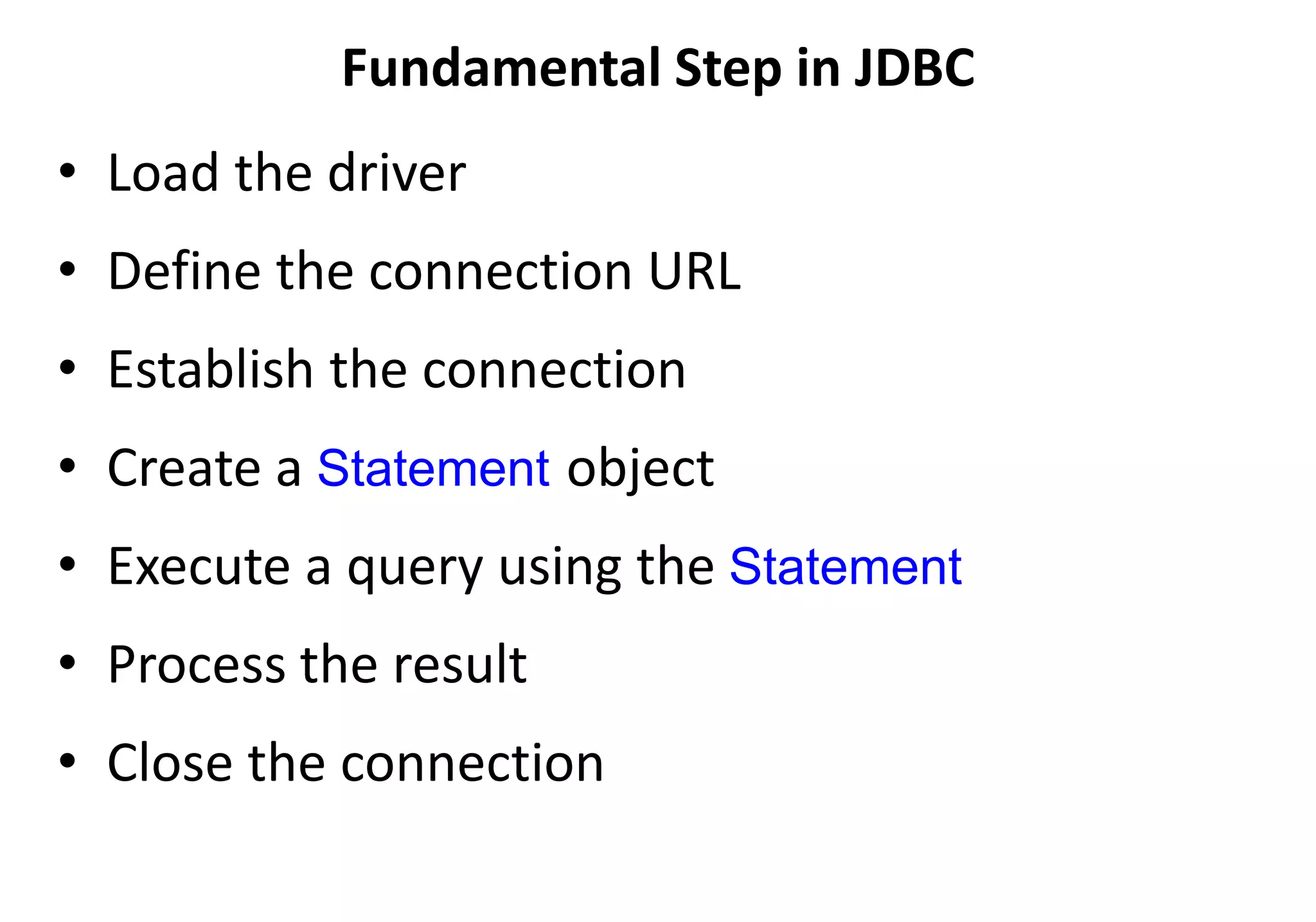 Fundamental Step in JDBC
• Load the driver
• Define the connection URL
• Establish the connection
• Create a Statement object
• Execute a query using the Statement
• Process the result
• Close the connection
 