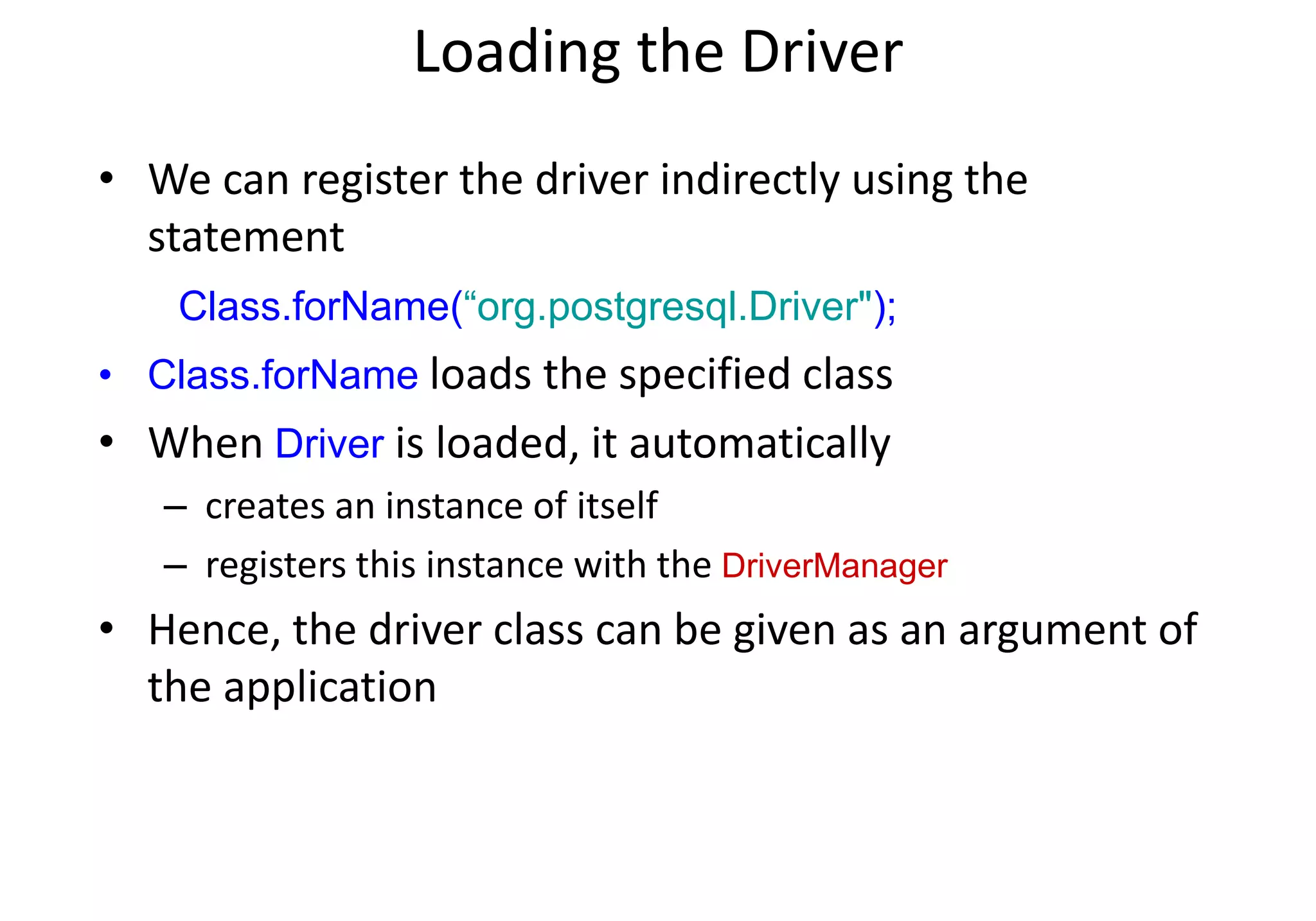 Loading the Driver
• We can register the driver indirectly using the
statement
Class.forName(“org.postgresql.Driver");
• Class.forName loads the specified class
• When Driver is loaded, it automatically
– creates an instance of itself
– registers this instance with the DriverManager
• Hence, the driver class can be given as an argument of
the application
 