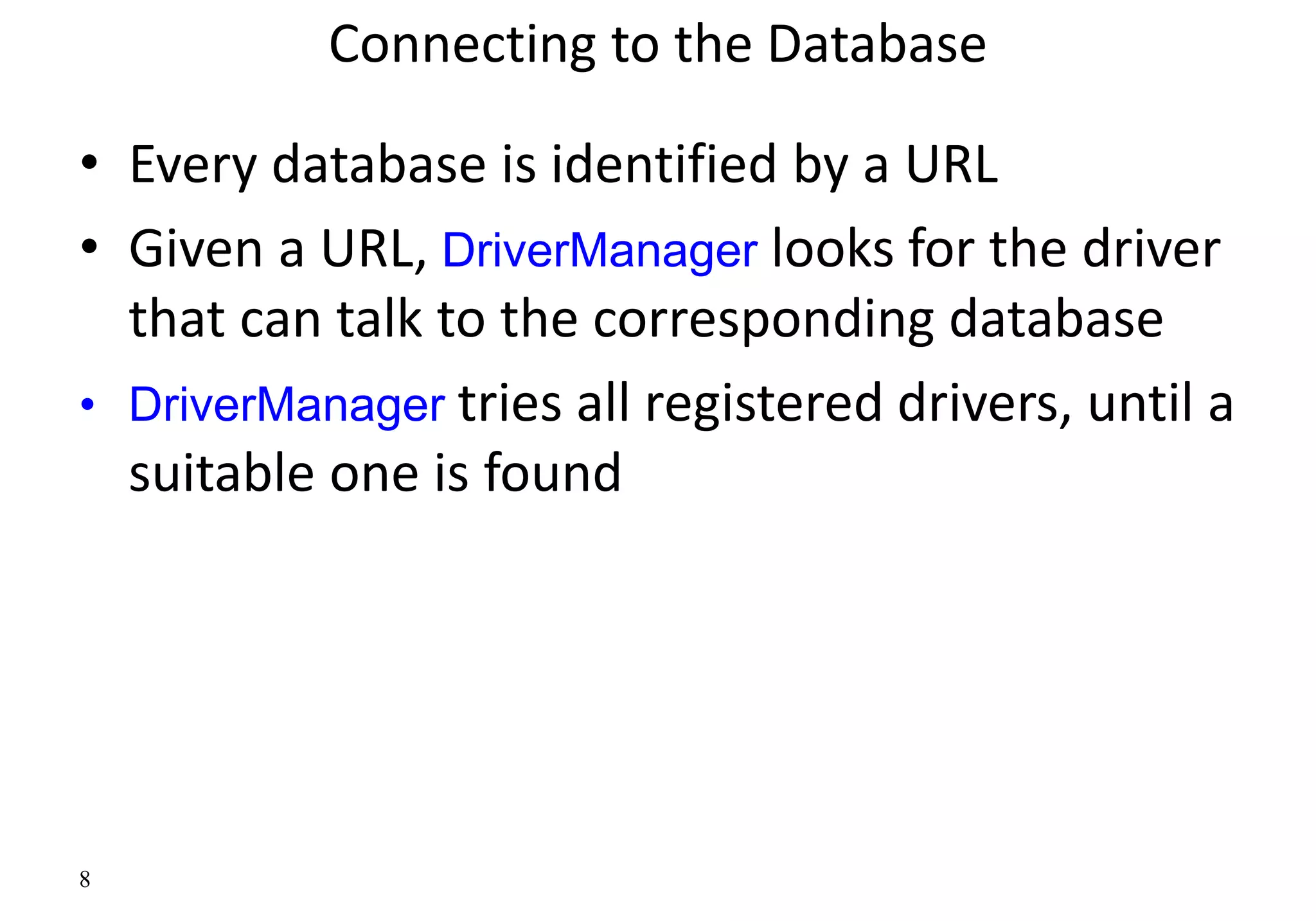 8
Connecting to the Database
• Every database is identified by a URL
• Given a URL, DriverManager looks for the driver
that can talk to the corresponding database
• DriverManager tries all registered drivers, until a
suitable one is found
 