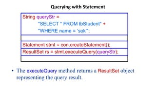 Querying with Statement
• The executeQuery method returns a ResultSet object
representing the query result.
String queryStr =
"SELECT * FROM tbStudent" +
"WHERE name = ‘sok'";
Statement stmt = con.createStatement();
ResultSet rs = stmt.executeQuery(queryStr);
 