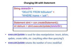 Changing DB with Statement
String deleteStr =
"DELETE FROM tbStudent" +
"WHERE lname = ‘sok'";
Statement stmt = con.createStatement();
int delnum = stmt.executeUpdate(deleteStr);
• executeUpdate is used for data manipulation: insert, delete,
update, create table, etc. (anything other than querying!)
• executeUpdate returns the number of rows modified
 