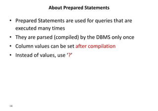 14
About Prepared Statements
• Prepared Statements are used for queries that are
executed many times
• They are parsed (compiled) by the DBMS only once
• Column values can be set after compilation
• Instead of values, use ‘?’
 