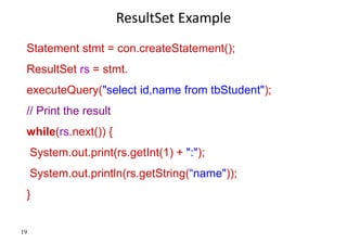 19
ResultSet Example
Statement stmt = con.createStatement();
ResultSet rs = stmt.
executeQuery("select id,name from tbStudent");
// Print the result
while(rs.next()) {
System.out.print(rs.getInt(1) + ":");
System.out.println(rs.getString(“name"));
}
 