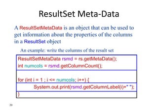 20
ResultSet Meta-Data
ResultSetMetaData rsmd = rs.getMetaData();
int numcols = rsmd.getColumnCount();
for (int i = 1 ; i <= numcols; i++) {
System.out.print(rsmd.getColumnLabel(i)+" ");
}
A ResultSetMetaData is an object that can be used to
get information about the properties of the columns
in a ResultSet object
An example: write the columns of the result set
 