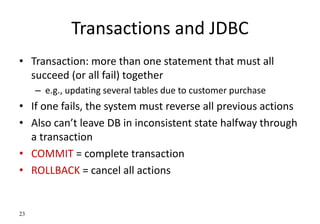 23
Transactions and JDBC
• Transaction: more than one statement that must all
succeed (or all fail) together
– e.g., updating several tables due to customer purchase
• If one fails, the system must reverse all previous actions
• Also can’t leave DB in inconsistent state halfway through
a transaction
• COMMIT = complete transaction
• ROLLBACK = cancel all actions
 