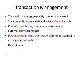 25
Transaction Management
• Transactions are not explicitly opened and closed
• The connection has a state called AutoCommit mode
• if AutoCommit is true, then every statement is
automatically committed
• if AutoCommit is false, then every statement is added to
an ongoing transaction
• Default: true
 
