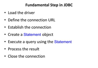 Fundamental Step in JDBC
• Load the driver
• Define the connection URL
• Establish the connection
• Create a Statement object
• Execute a query using the Statement
• Process the result
• Close the connection
 
