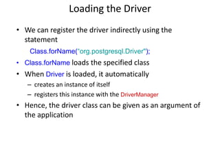 Loading the Driver
• We can register the driver indirectly using the
statement
Class.forName(“org.postgresql.Driver");
• Class.forName loads the specified class
• When Driver is loaded, it automatically
– creates an instance of itself
– registers this instance with the DriverManager
• Hence, the driver class can be given as an argument of
the application
 