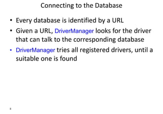 8
Connecting to the Database
• Every database is identified by a URL
• Given a URL, DriverManager looks for the driver
that can talk to the corresponding database
• DriverManager tries all registered drivers, until a
suitable one is found
 