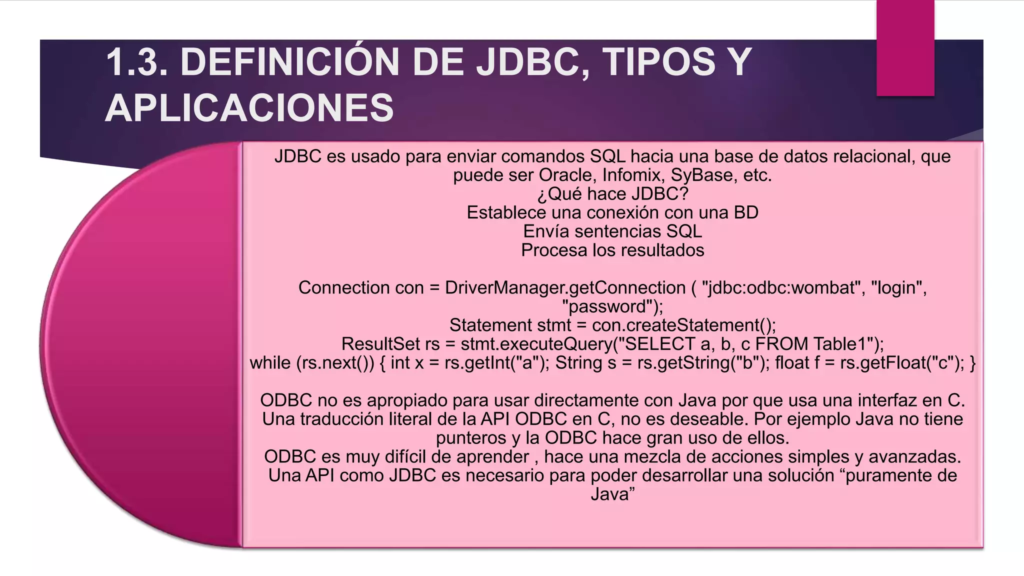 1.3. DEFINICIÓN DE JDBC, TIPOS Y
APLICACIONES
JDBC es usado para enviar comandos SQL hacia una base de datos relacional, que
puede ser Oracle, Infomix, SyBase, etc.
¿Qué hace JDBC?
Establece una conexión con una BD
Envía sentencias SQL
Procesa los resultados
Connection con = DriverManager.getConnection ( "jdbc:odbc:wombat", "login",
"password");
Statement stmt = con.createStatement();
ResultSet rs = stmt.executeQuery("SELECT a, b, c FROM Table1");
while (rs.next()) { int x = rs.getInt("a"); String s = rs.getString("b"); float f = rs.getFloat("c"); }
ODBC no es apropiado para usar directamente con Java por que usa una interfaz en C.
Una traducción literal de la API ODBC en C, no es deseable. Por ejemplo Java no tiene
punteros y la ODBC hace gran uso de ellos.
ODBC es muy difícil de aprender , hace una mezcla de acciones simples y avanzadas.
Una API como JDBC es necesario para poder desarrollar una solución “puramente de
Java”
 