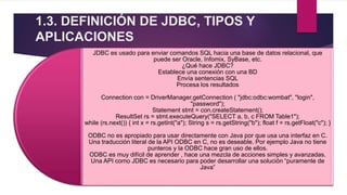 1.3. DEFINICIÓN DE JDBC, TIPOS Y
APLICACIONES
JDBC es usado para enviar comandos SQL hacia una base de datos relacional, que
puede ser Oracle, Infomix, SyBase, etc.
¿Qué hace JDBC?
Establece una conexión con una BD
Envía sentencias SQL
Procesa los resultados
Connection con = DriverManager.getConnection ( "jdbc:odbc:wombat", "login",
"password");
Statement stmt = con.createStatement();
ResultSet rs = stmt.executeQuery("SELECT a, b, c FROM Table1");
while (rs.next()) { int x = rs.getInt("a"); String s = rs.getString("b"); float f = rs.getFloat("c"); }
ODBC no es apropiado para usar directamente con Java por que usa una interfaz en C.
Una traducción literal de la API ODBC en C, no es deseable. Por ejemplo Java no tiene
punteros y la ODBC hace gran uso de ellos.
ODBC es muy difícil de aprender , hace una mezcla de acciones simples y avanzadas.
Una API como JDBC es necesario para poder desarrollar una solución “puramente de
Java”
 