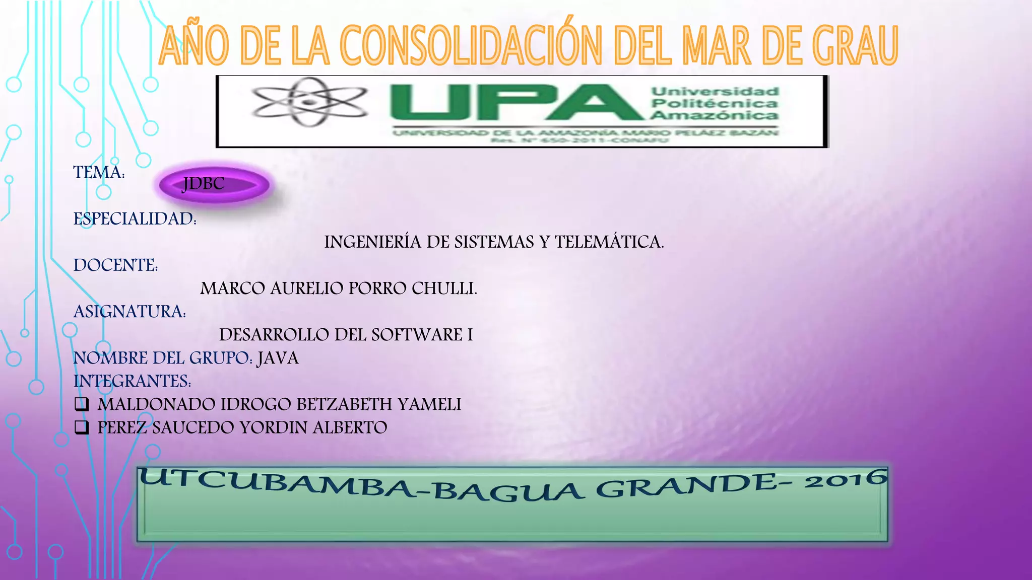 TEMA:
ESPECIALIDAD:
INGENIERÍA DE SISTEMAS Y TELEMÁTICA.
DOCENTE:
MARCO AURELIO PORRO CHULLI.
ASIGNATURA:
DESARROLLO DEL SOFTWARE I
NOMBRE DEL GRUPO: JAVA
INTEGRANTES:
 MALDONADO IDROGO BETZABETH YAMELI
 PEREZ SAUCEDO YORDIN ALBERTO
JDBC
 