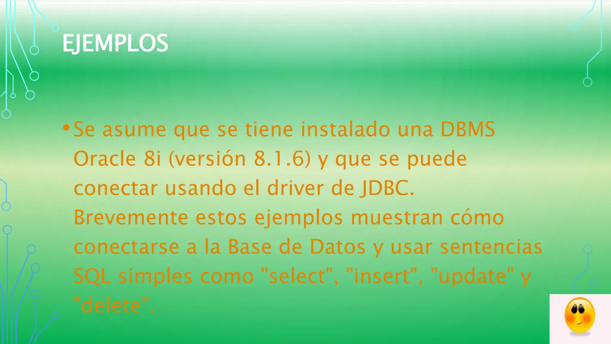 EJEMPLOS
•Se asume que se tiene instalado una DBMS
Oracle 8i (versión 8.1.6) y que se puede
conectar usando el driver de JDBC.
Brevemente estos ejemplos muestran cómo
conectarse a la Base de Datos y usar sentencias
SQL simples como "select", "insert", "update" y
"delete".
 