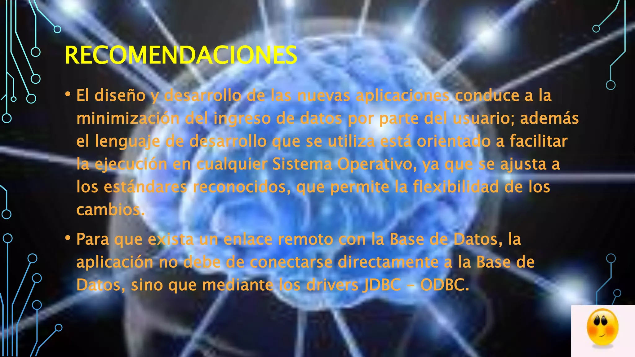 RECOMENDACIONES
• El diseño y desarrollo de las nuevas aplicaciones conduce a la
minimización del ingreso de datos por parte del usuario; además
el lenguaje de desarrollo que se utiliza está orientado a facilitar
la ejecución en cualquier Sistema Operativo, ya que se ajusta a
los estándares reconocidos, que permite la flexibilidad de los
cambios.
• Para que exista un enlace remoto con la Base de Datos, la
aplicación no debe de conectarse directamente a la Base de
Datos, sino que mediante los drivers JDBC - ODBC.
 