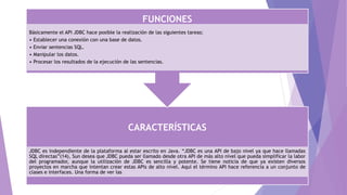 CARACTERÍSTICAS
JDBC es independiente de la plataforma al estar escrito en Java. “JDBC es una API de bajo nivel ya que hace llamadas
SQL directas”(14), Sun desea que JDBC pueda ser llamado desde otra API de más alto nivel que pueda simplificar la labor
del programador, aunque la utilización de JDBC es sencilla y potente. Se tiene noticia de que ya existen diversos
proyectos en marcha que intentan crear estas APIs de alto nivel. Aquí el término API hace referencia a un conjunto de
clases e interfaces. Una forma de ver las
FUNCIONES
Básicamente el API JDBC hace posible la realización de las siguientes tareas:
• Establecer una conexión con una base de datos.
• Enviar sentencias SQL.
• Manipular los datos.
• Procesar los resultados de la ejecución de las sentencias.
 