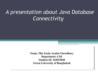 A presentation about Java Database
Connectivity
Name: Md. Easin Arafat Chowdhury
Department: CSE
Student Id: 162015040
Green University of Bangladesh
Name: Md. Easin Arafat Chowdhury
Department: CSE
Student Id: 162015040
Green University of Bangladesh
 