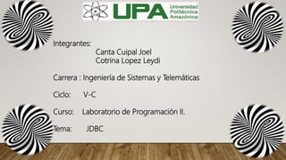 Integrantes:
Canta Cuipal Joel
Cotrina Lopez Leydi
Carrera : Ingeniería de Sistemas y Telemáticas
Ciclo: V-C
Curso: Laboratorio de Programación II.
Tema: JDBC
 
